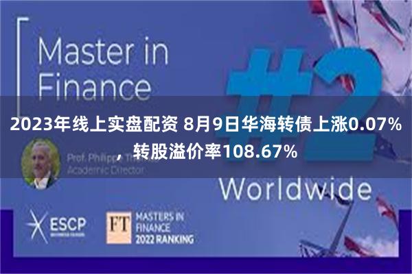 2023年线上实盘配资 8月9日华海转债上涨0.07%，转股溢价率108.67%