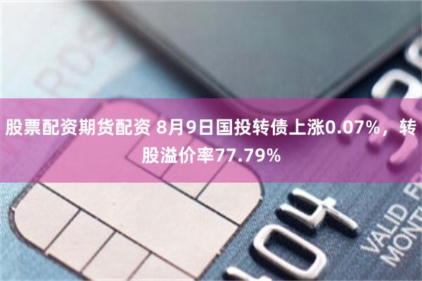 股票配资期货配资 8月9日国投转债上涨0.07%，转股溢价率77.79%
