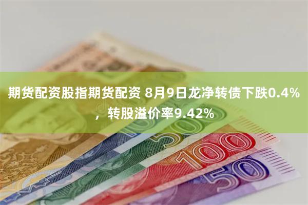 期货配资股指期货配资 8月9日龙净转债下跌0.4%，转股溢价率9.42%