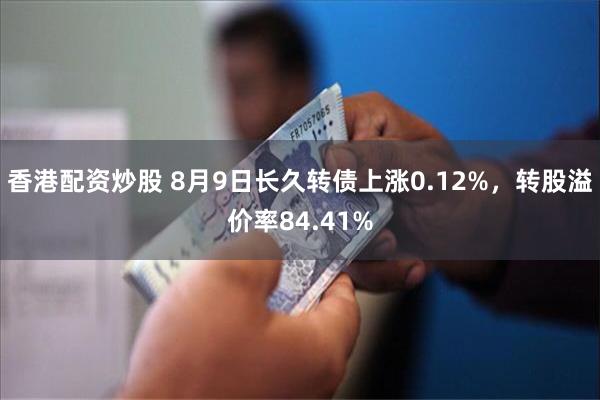 香港配资炒股 8月9日长久转债上涨0.12%，转股溢价率84.41%