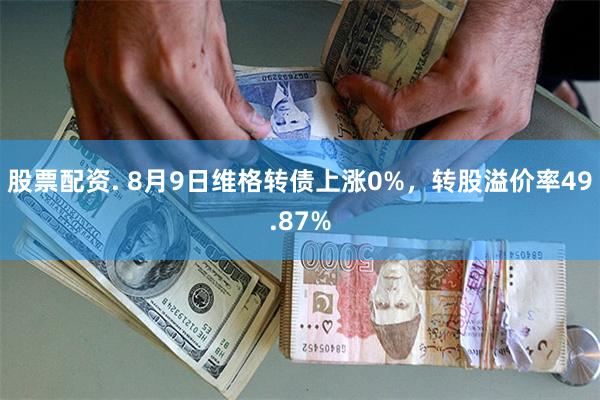 股票配资. 8月9日维格转债上涨0%，转股溢价率49.87%