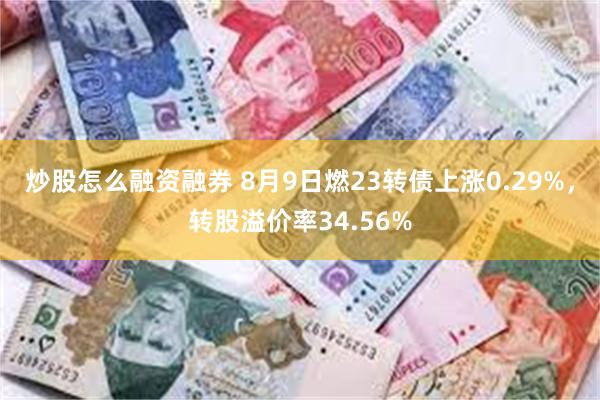 炒股怎么融资融券 8月9日燃23转债上涨0.29%，转股溢价率34.56%