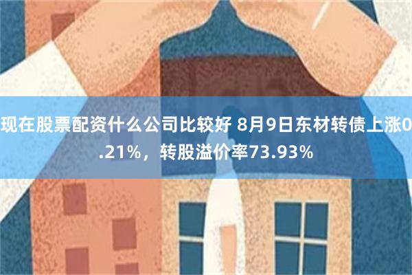 现在股票配资什么公司比较好 8月9日东材转债上涨0.21%，转股溢价率73.93%