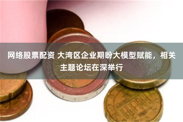 网络股票配资 大湾区企业期盼大模型赋能，相关主题论坛在深举行