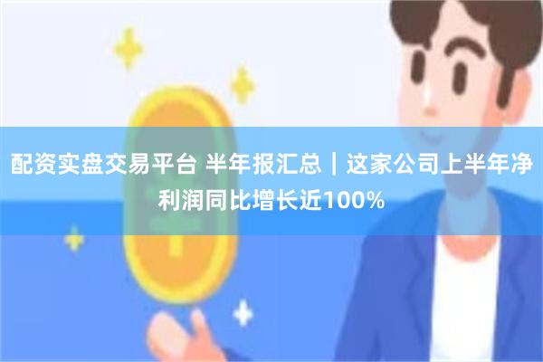 配资实盘交易平台 半年报汇总｜这家公司上半年净利润同比增长近100%