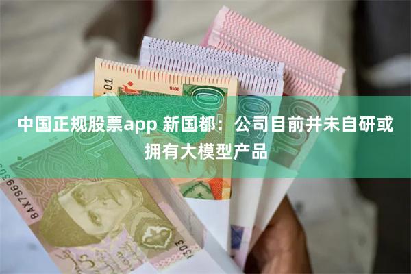 中国正规股票app 新国都：公司目前并未自研或拥有大模型产品