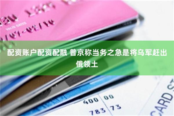 配资账户配资配融 普京称当务之急是将乌军赶出俄领土