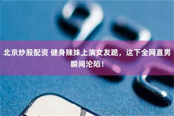 北京炒股配资 健身辣妹上演女友跪，这下全网直男瞬间沦陷！