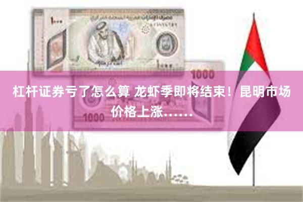 杠杆证券亏了怎么算 龙虾季即将结束！昆明市场价格上涨……