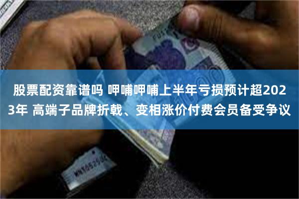 股票配资靠谱吗 呷哺呷哺上半年亏损预计超2023年 高端子品牌折戟、变相涨价付费会员备受争议