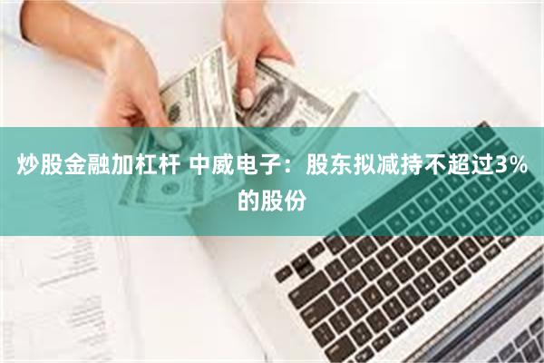 炒股金融加杠杆 中威电子：股东拟减持不超过3%的股份