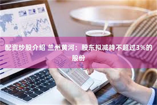 配资炒股介绍 兰州黄河：股东拟减持不超过3%的股份
