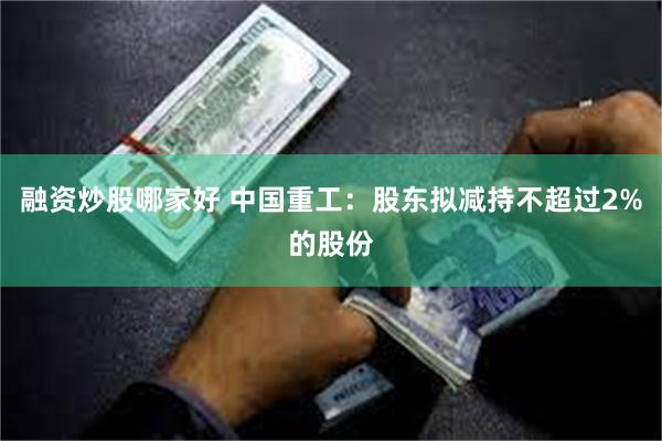 融资炒股哪家好 中国重工：股东拟减持不超过2%的股份