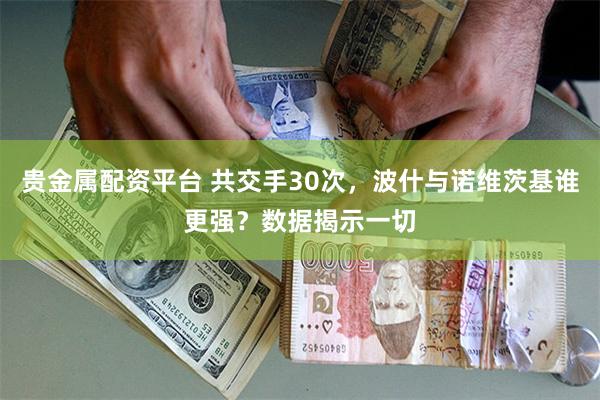 贵金属配资平台 共交手30次，波什与诺维茨基谁更强？数据揭示一切