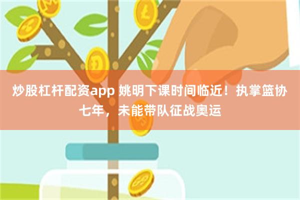 炒股杠杆配资app 姚明下课时间临近！执掌篮协七年，未能带队征战奥运