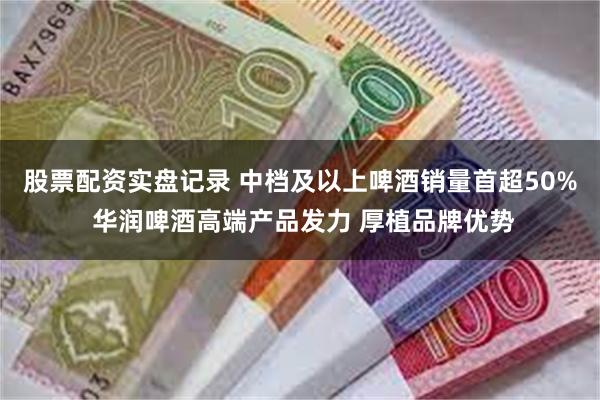 股票配资实盘记录 中档及以上啤酒销量首超50% 华润啤酒高端产品发力 厚植品牌优势