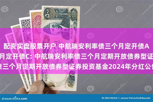 配资实盘股票开户 中航瑞安利率债三个月定开债A,中航瑞安利率债三个月定开债C: 中航瑞安利率债三个月定期开放债券型证券投资基金2024年分红公告