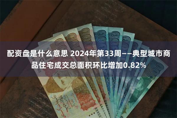 配资盘是什么意思 2024年第33周——典型城市商品住宅成交总面积环比增加0.82%