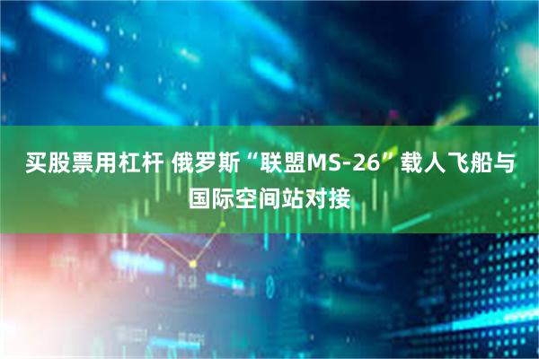 买股票用杠杆 俄罗斯“联盟MS-26”载人飞船与国际空间站对接