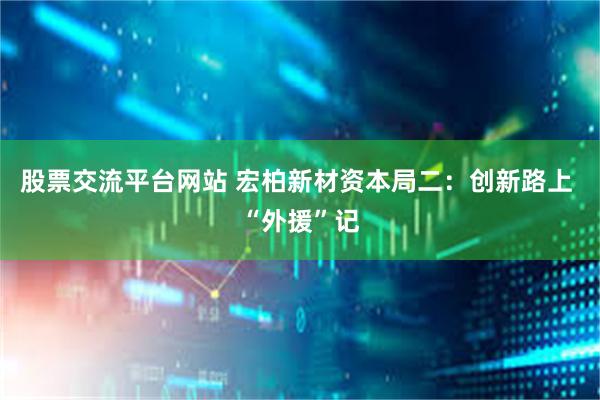 股票交流平台网站 宏柏新材资本局二：创新路上 “外援”记