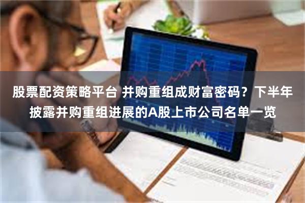 股票配资策略平台 并购重组成财富密码？下半年披露并购重组进展的A股上市公司名单一览