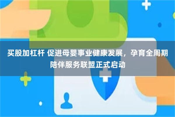 买股加杠杆 促进母婴事业健康发展，孕育全周期陪伴服务联盟正式启动