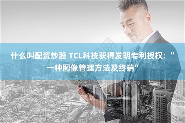 什么叫配资炒股 TCL科技获得发明专利授权: “一种图像管理方法及终端”