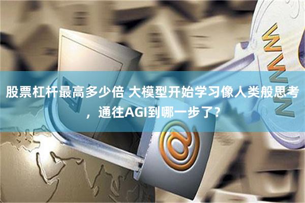 股票杠杆最高多少倍 大模型开始学习像人类般思考，通往AGI到哪一步了？