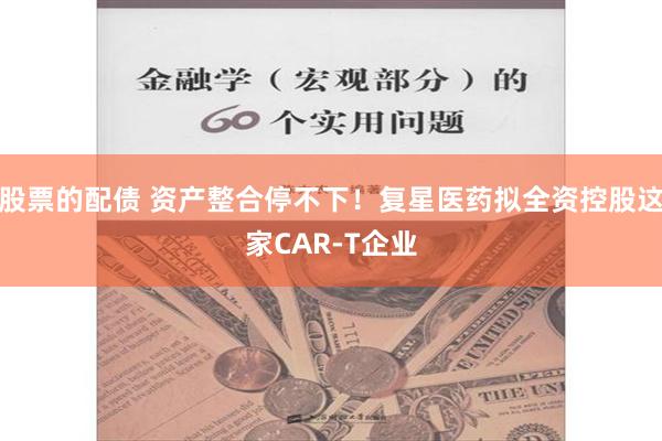 股票的配债 资产整合停不下！复星医药拟全资控股这家CAR-T企业
