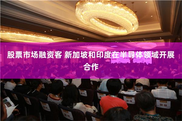 股票市场融资客 新加坡和印度在半导体领域开展合作
