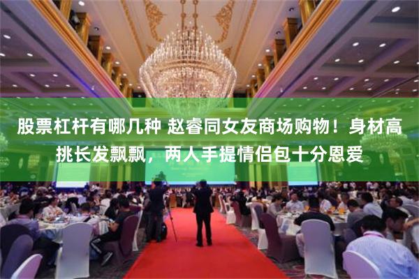 股票杠杆有哪几种 赵睿同女友商场购物！身材高挑长发飘飘，两人手提情侣包十分恩爱