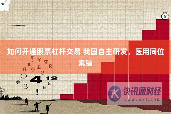 如何开通股票杠杆交易 我国自主研发，医用同位素镭