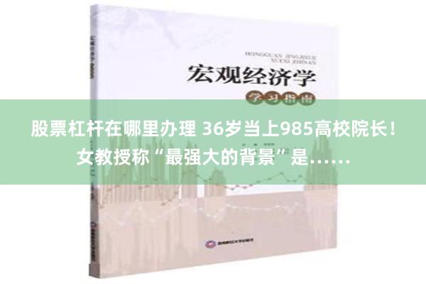 股票杠杆在哪里办理 36岁当上985高校院长！女教授称“最强大的背景”是……