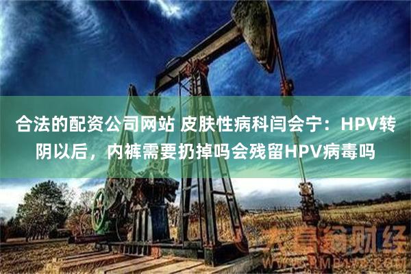 合法的配资公司网站 皮肤性病科闫会宁：HPV转阴以后，内裤需要扔掉吗会残留HPV病毒吗