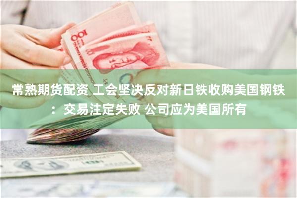常熟期货配资 工会坚决反对新日铁收购美国钢铁：交易注定失败 公司应为美国所有