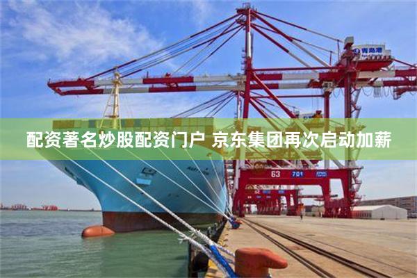 配资著名炒股配资门户 京东集团再次启动加薪
