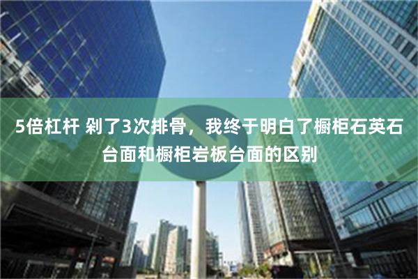 5倍杠杆 剁了3次排骨，我终于明白了橱柜石英石台面和橱柜岩板台面的区别