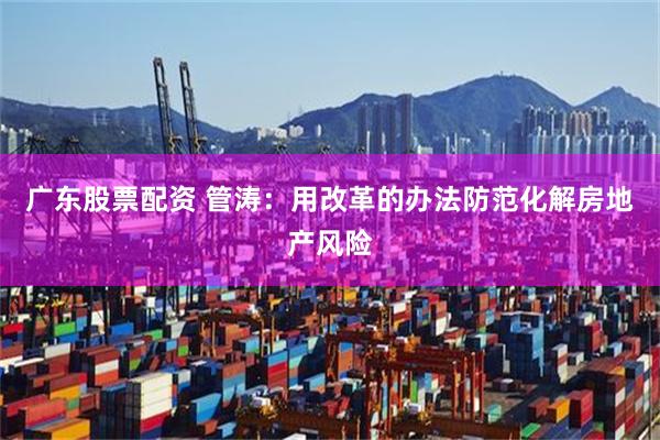 广东股票配资 管涛：用改革的办法防范化解房地产风险