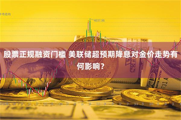 股票正规融资门槛 美联储超预期降息对金价走势有何影响？