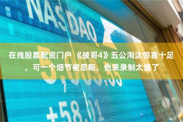 在线股票配资门户 《披哥4》五公淘汰惊喜十足，可一个细节被忽略，他来录制太值了