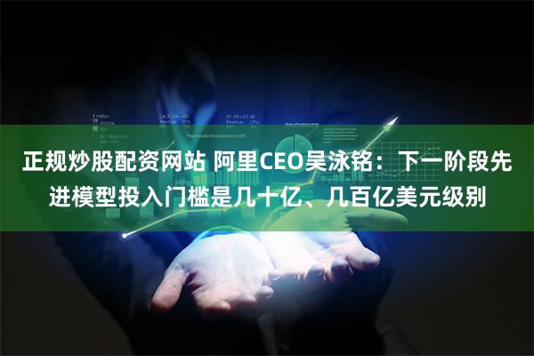 正规炒股配资网站 阿里CEO吴泳铭：下一阶段先进模型投入门槛是几十亿、几百亿美元级别