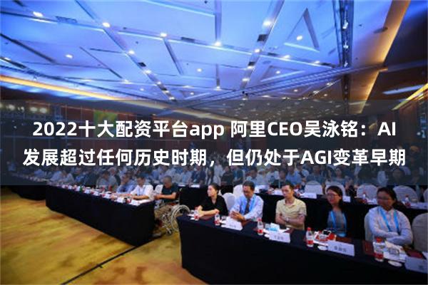 2022十大配资平台app 阿里CEO吴泳铭：AI发展超过任何历史时期，但仍处于AGI变革早期