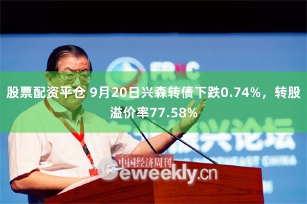 股票配资平仓 9月20日兴森转债下跌0.74%，转股溢价率77.58%