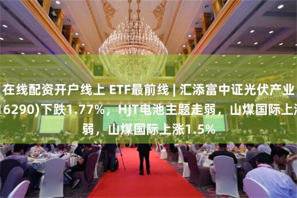 在线配资开户线上 ETF最前线 | 汇添富中证光伏产业ETF(516290)下跌1.77%，HJT电池主题走弱，山煤国际上涨1.5%