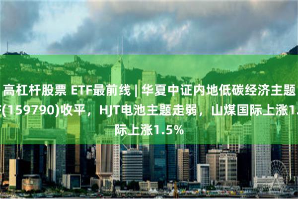 高杠杆股票 ETF最前线 | 华夏中证内地低碳经济主题ETF(159790)收平，HJT电池主题走弱，山煤国际上涨1.5%