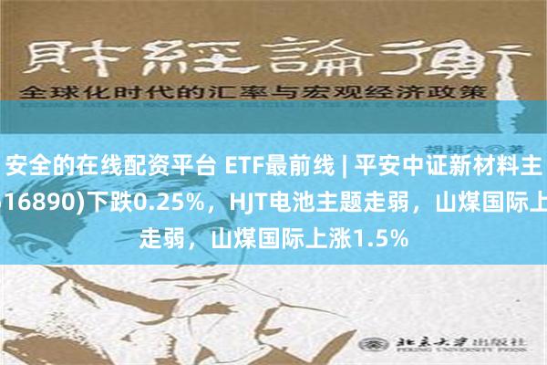 安全的在线配资平台 ETF最前线 | 平安中证新材料主题ETF(516890)下跌0.25%，HJT电池主题走弱，山煤国际上涨1.5%