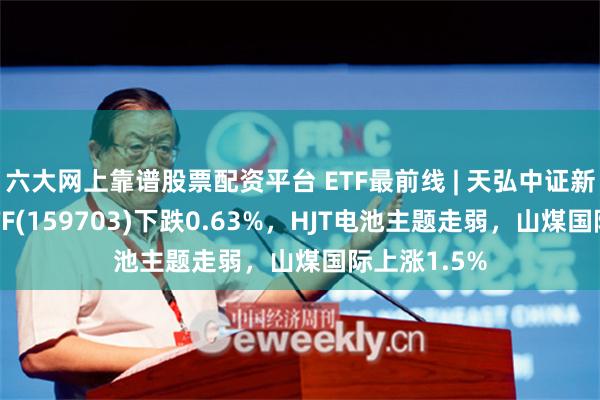 六大网上靠谱股票配资平台 ETF最前线 | 天弘中证新材料主题ETF(159703)下跌0.63%，HJT电池主题走弱，山煤国际上涨1.5%