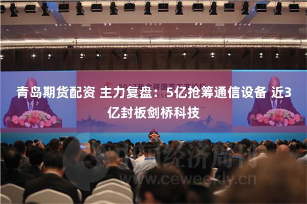 青岛期货配资 主力复盘：5亿抢筹通信设备 近3亿封板剑桥科技