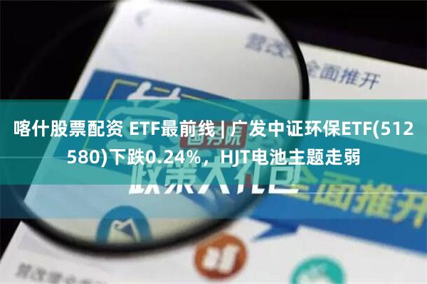 喀什股票配资 ETF最前线 | 广发中证环保ETF(512580)下跌0.24%，HJT电池主题走弱
