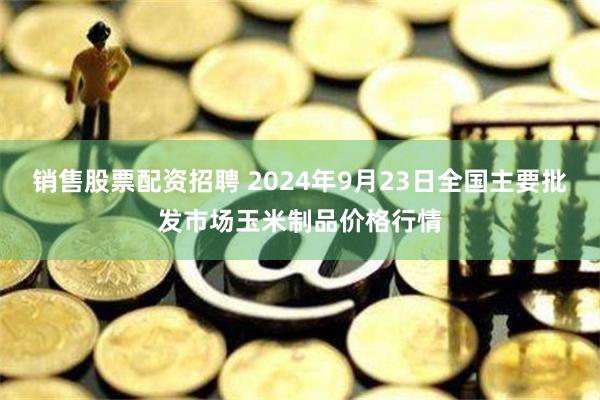 销售股票配资招聘 2024年9月23日全国主要批发市场玉米制品价格行情